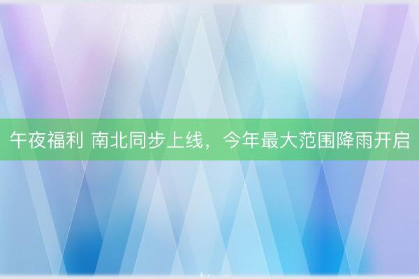 午夜福利 南北同步上线，今年最大范围降雨开启