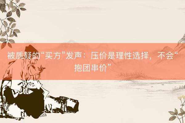 被质疑的“买方”发声：压价是理性选择，不会“抱团串价”