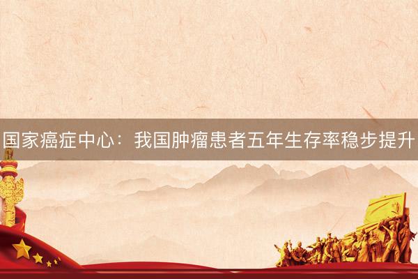 国家癌症中心：我国肿瘤患者五年生存率稳步提升