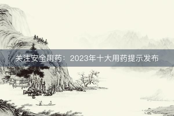 关注安全用药：2023年十大用药提示发布