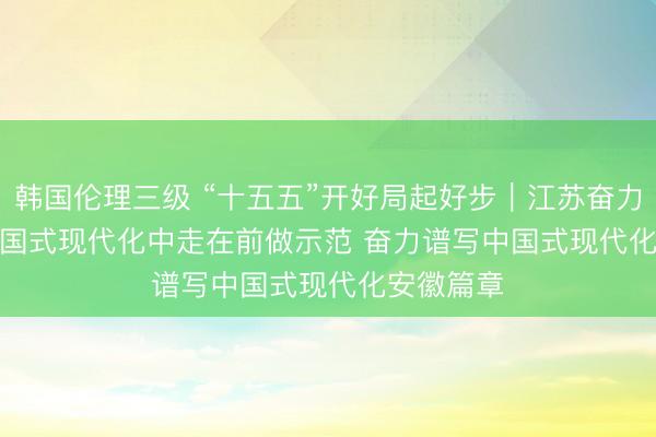 韩国伦理三级 “十五五”开好局起好步｜江苏奋力在推进中国式现代化中走在前做示范 奋力谱写中国式现代化安徽篇章