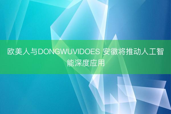 欧美人与DONGWUVIDOES 安徽将推动人工智能深度应用