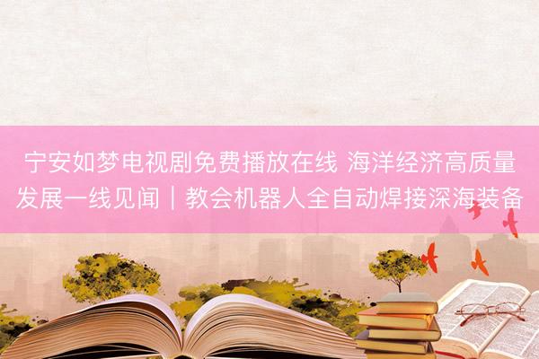 宁安如梦电视剧免费播放在线 海洋经济高质量发展一线见闻｜教会机器人全自动焊接深海装备