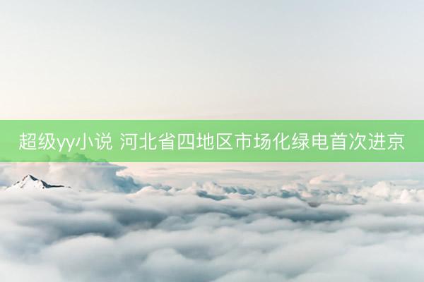 超级yy小说 河北省四地区市场化绿电首次进京