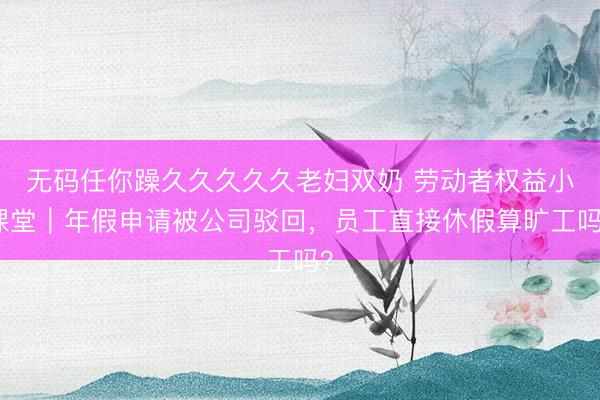 无码任你躁久久久久久老妇双奶 劳动者权益小课堂｜年假申请被公司驳回，员工直接休假算旷工吗？