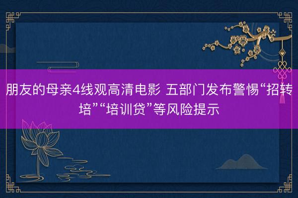 朋友的母亲4线观高清电影 五部门发布警惕“招转培”“培训贷”等风险提示