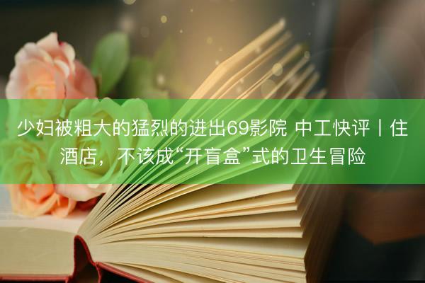 少妇被粗大的猛烈的进出69影院 中工快评丨住酒店，不该成“开盲盒”式的卫生冒险