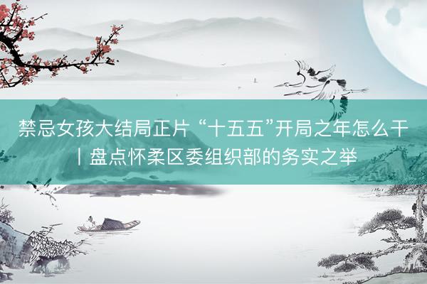 禁忌女孩大结局正片 “十五五”开局之年怎么干丨盘点怀柔区委组织部的务实之举