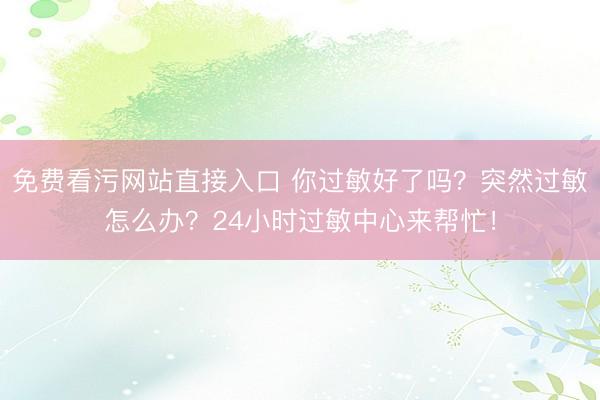 免费看污网站直接入口 你过敏好了吗？突然过敏怎么办？24小时过敏中心来帮忙！