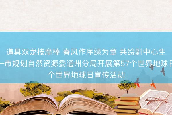 道具双龙按摩棒 春风作序绿为章 共绘副中心生态画卷——市规划自然资源委通州分局开展第57个世界地球日宣传活动