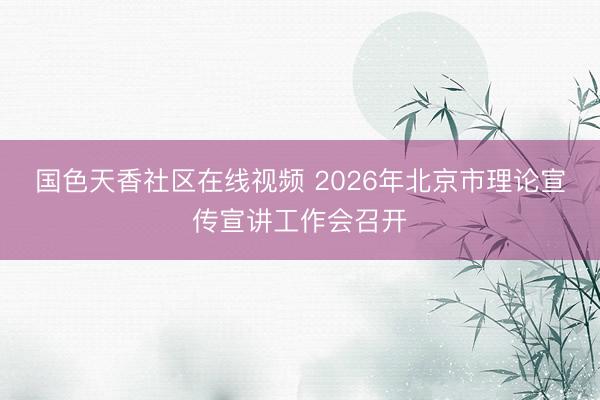 国色天香社区在线视频 2026年北京市理论宣传宣讲工作会召开