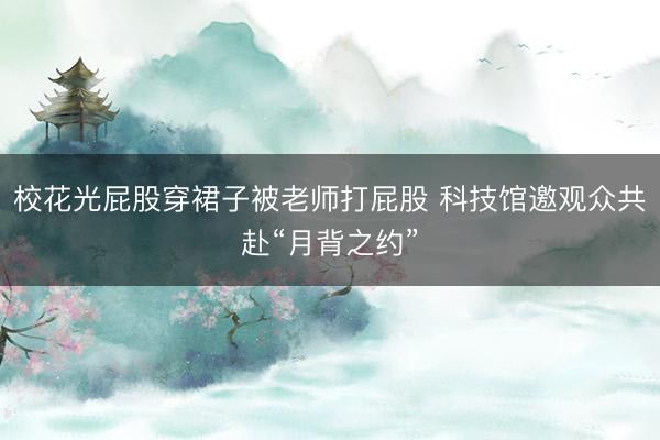 校花光屁股穿裙子被老师打屁股 科技馆邀观众共赴“月背之约”