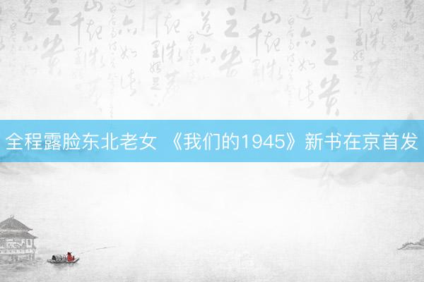 全程露脸东北老女 《我们的1945》新书在京首发
