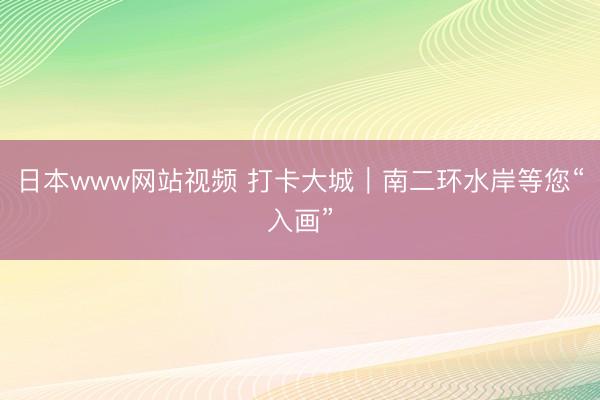 日本www网站视频 打卡大城｜南二环水岸等您“入画”