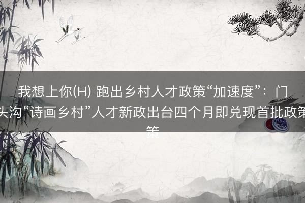 我想上你(H) 跑出乡村人才政策“加速度”：门头沟“诗画乡村”人才新政出台四个月即兑现首批政策