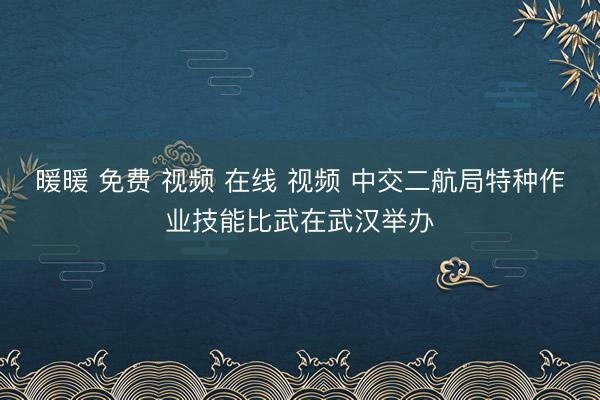 暖暖 免费 视频 在线 视频 中交二航局特种作业技能比武在武汉举办