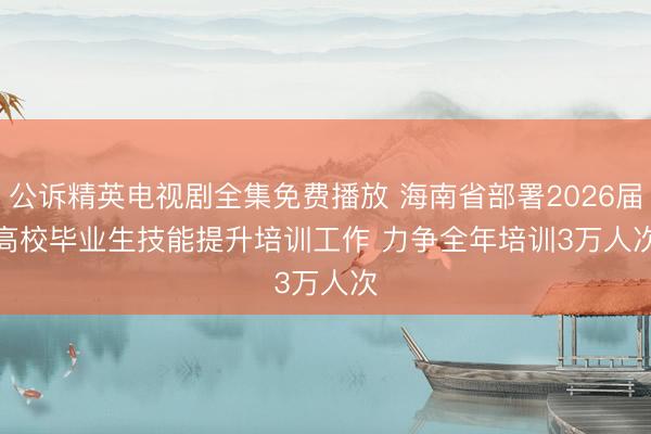 公诉精英电视剧全集免费播放 海南省部署2026届高校毕业生技能提升培训工作 力争全年培训3万人次