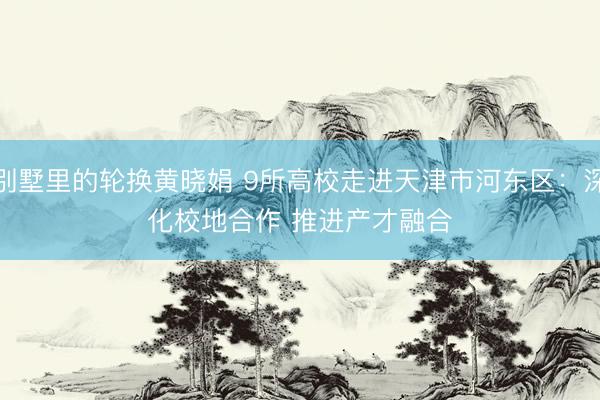 别墅里的轮换黄晓娟 9所高校走进天津市河东区：深化校地合作 推进产才融合