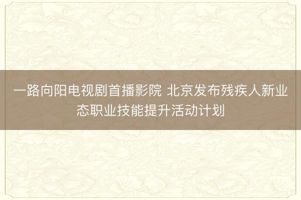 一路向阳电视剧首播影院 北京发布残疾人新业态职业技能提升活动计划