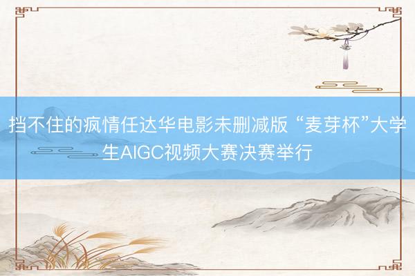 挡不住的疯情任达华电影未删减版 “麦芽杯”大学生AIGC视频大赛决赛举行