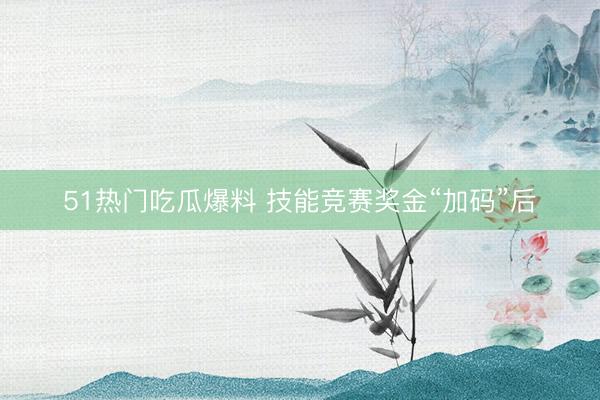 51热门吃瓜爆料 技能竞赛奖金“加码”后