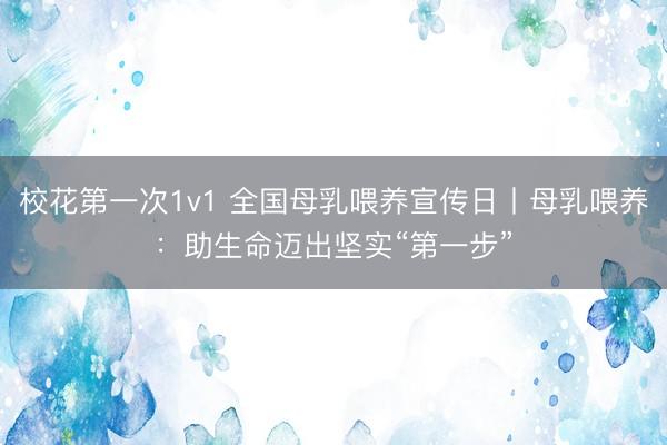 校花第一次1v1 全国母乳喂养宣传日丨母乳喂养：助生命迈出坚实“第一步”