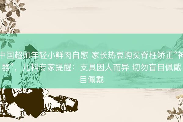 中国超帅年轻小鲜肉自慰 家长热衷购买脊柱矫正“神器”，儿科专家提醒：支具因人而异 切勿盲目佩戴