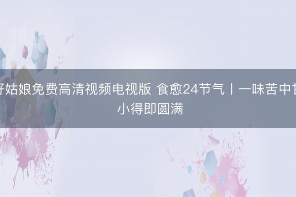 好姑娘免费高清视频电视版 食愈24节气丨一味苦中甘 小得即圆满
