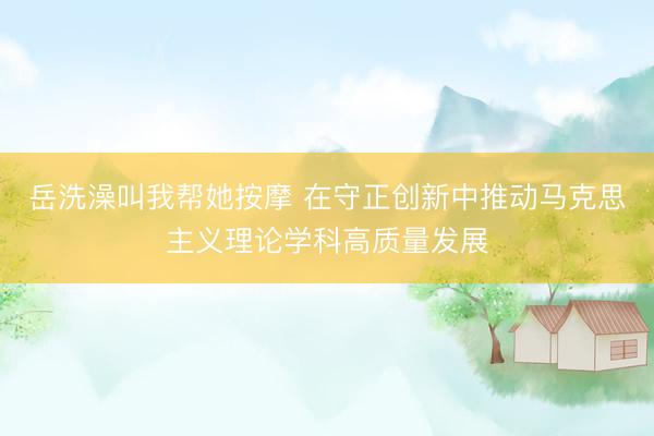 岳洗澡叫我帮她按摩 在守正创新中推动马克思主义理论学科高质量发展