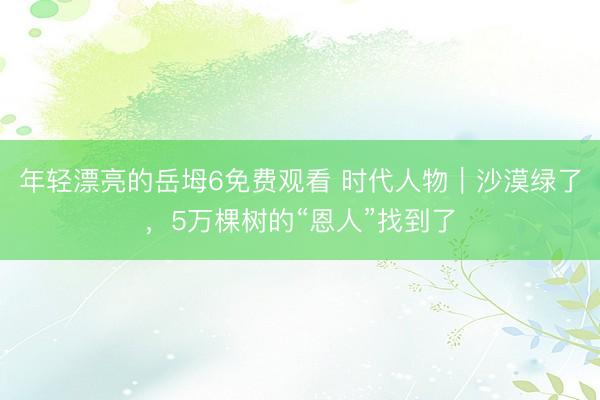 年轻漂亮的岳坶6免费观看 时代人物｜沙漠绿了，5万棵树的“恩人”找到了