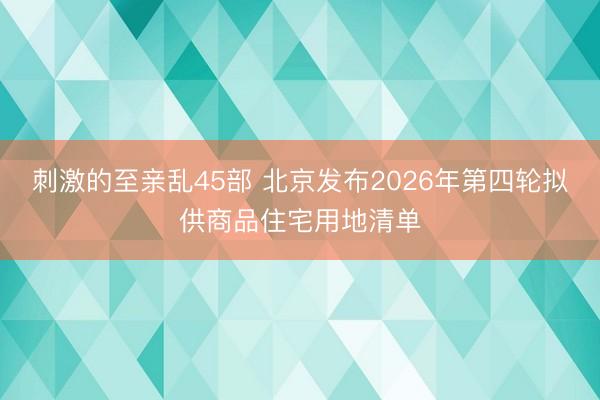 刺激的至亲乱45部 北京发布2026年第四轮拟供商品住宅用地清单