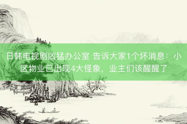 日韩电视剧凶猛办公室 告诉大家1个坏消息：小区物业已出现4大怪象，业主们该醒醒了