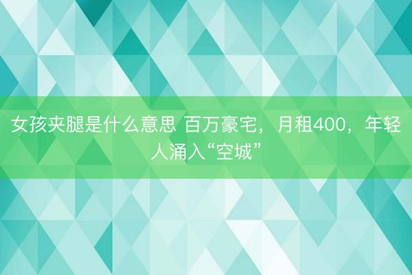 女孩夹腿是什么意思 百万豪宅，月租400，年轻人涌入“空城”