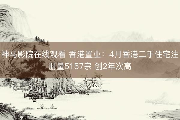 神马影院在线观看 香港置业：4月香港二手住宅注册量5157宗 创2年次高