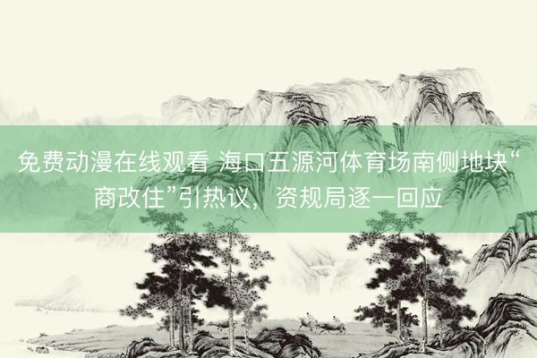 免费动漫在线观看 海口五源河体育场南侧地块“商改住”引热议，资规局逐一回应