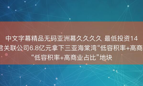 中文字幕精品无码亚洲幕久久久久 最低投资14亿元！何猷君关联公司6.8亿元拿下三亚海棠湾“低容积率+高商业占比”地块