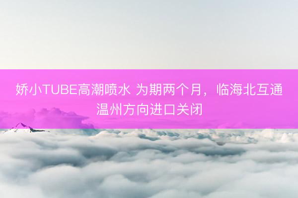 娇小TUBE高潮喷水 为期两个月，临海北互通温州方向进口关闭