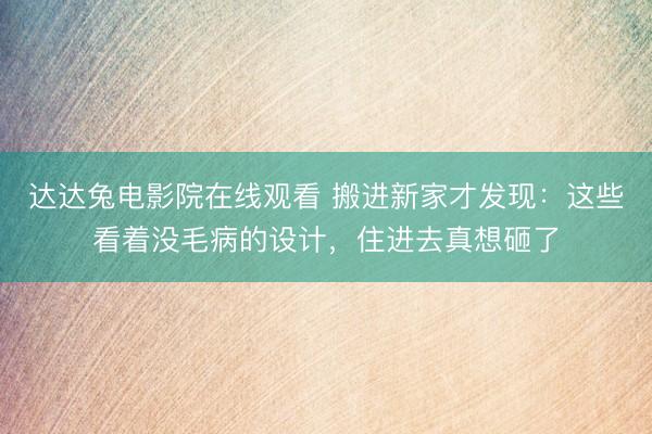 达达兔电影院在线观看 搬进新家才发现：这些看着没毛病的设计，住进去真想砸了