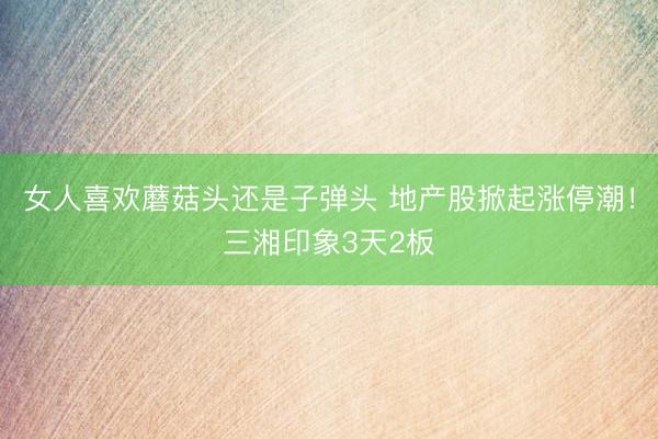 女人喜欢蘑菇头还是子弹头 地产股掀起涨停潮！三湘印象3天2板