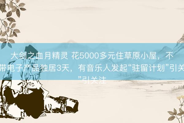 大剑之血月精灵 花5000多元住草原小屋，不能带电子产品独居3天，有音乐人发起“驻留计划”引关注