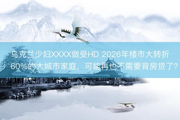 乌克兰少妇XXXX做受HD 2026年楼市大转折：60%的大城市家庭，可能再也不需要背房贷了？