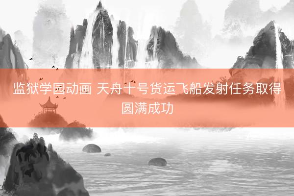 监狱学园动画 天舟十号货运飞船发射任务取得圆满成功