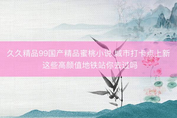 久久精品99国产精品蜜桃小说 城市打卡点上新 这些高颜值地铁站你去过吗