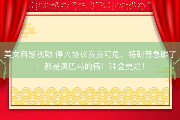 美女自慰视频 停火协议岌岌可危，特朗普急眼了：都是奥巴马的错！拜登更烂！