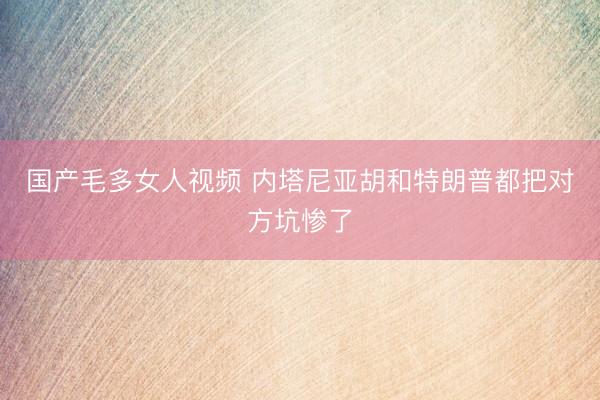 国产毛多女人视频 内塔尼亚胡和特朗普都把对方坑惨了