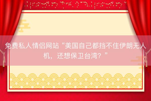 免费私人情侣网站 “美国自己都挡不住伊朗无人机，还想保卫台湾？”