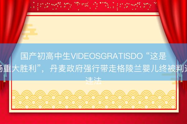 国产初高中生VIDEOSGRATISDO “这是一场重大胜利”，丹麦政府强行带走格陵兰婴儿终被判违法