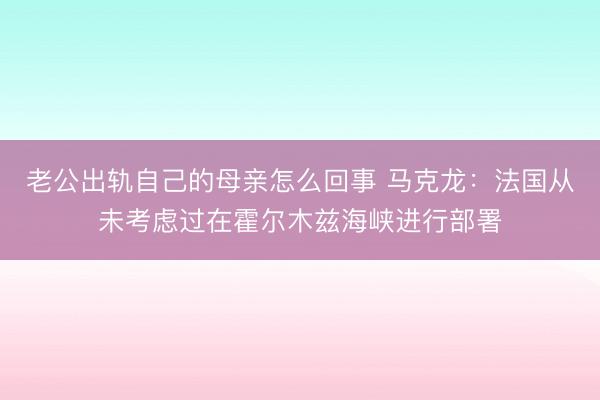 老公出轨自己的母亲怎么回事 马克龙：法国从未考虑过在霍尔木兹海峡进行部署