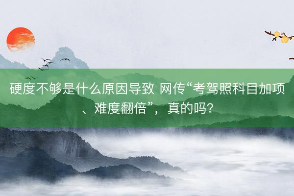 硬度不够是什么原因导致 网传“考驾照科目加项、难度翻倍”，真的吗？