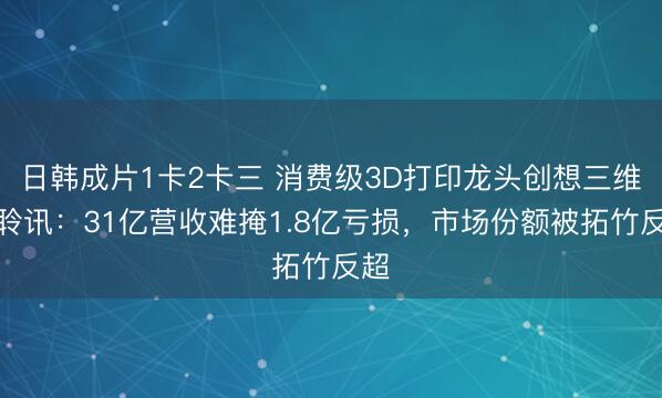 日韩成片1卡2卡三 消费级3D打印龙头创想三维过聆讯：31亿营收难掩1.8亿亏损，市场份额被拓竹反超
